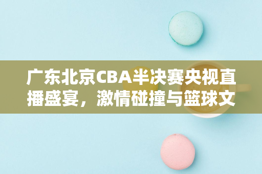 广东北京CBA半决赛央视直播盛宴，激情碰撞与篮球文化的交融