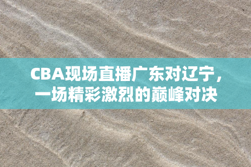 CBA现场直播广东对辽宁，一场精彩激烈的巅峰对决