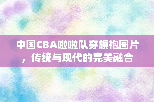 中国CBA啦啦队穿旗袍图片，传统与现代的完美融合