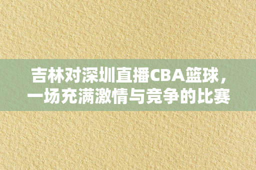 吉林对深圳直播CBA篮球，一场充满激情与竞争的比赛