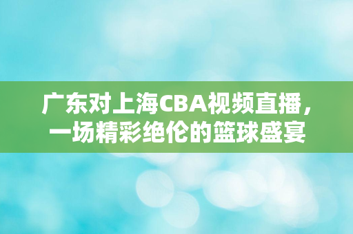 广东对上海CBA视频直播，一场精彩绝伦的篮球盛宴
