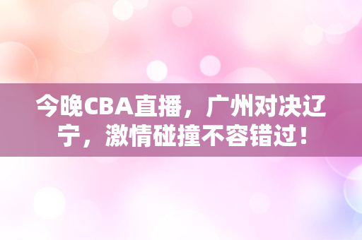 今晚CBA直播，广州对决辽宁，激情碰撞不容错过！