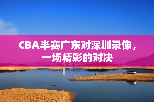 CBA半赛广东对深圳录像，一场精彩的对决